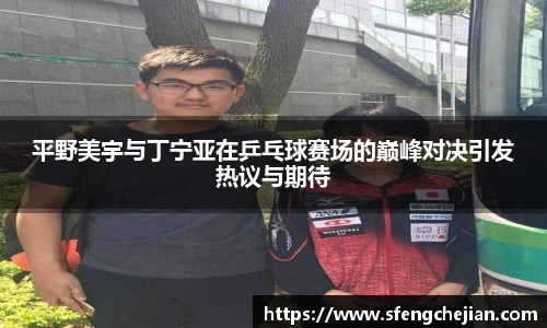 平野美宇与丁宁亚在乒乓球赛场的巅峰对决引发热议与期待